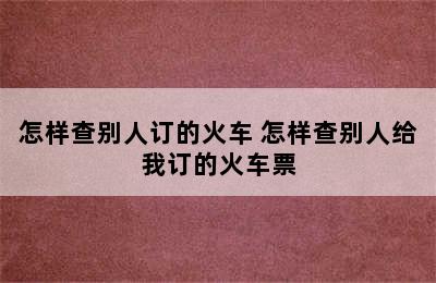 怎样查别人订的火车 怎样查别人给我订的火车票